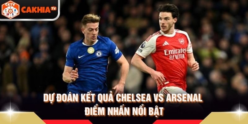 Dự Đoán Kết Quả Chelsea Vs Arsenal – Điểm Nhấn Nổi Bật